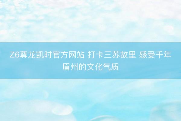 Z6尊龙凯时官方网站 打卡三苏故里 感受千年眉州的文化气质