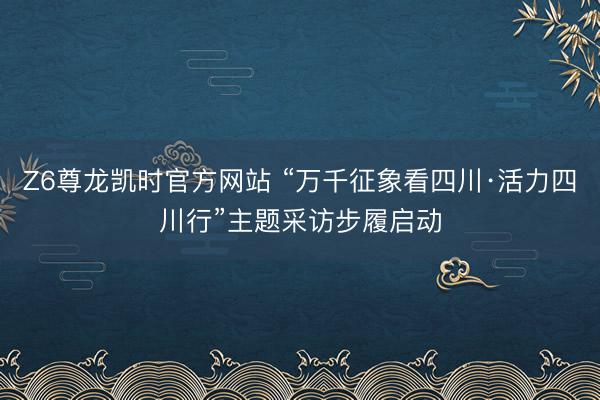 Z6尊龙凯时官方网站 “万千征象看四川·活力四川行”主题采访步履启动