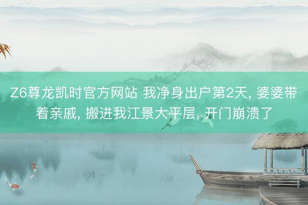 Z6尊龙凯时官方网站 我净身出户第2天, 婆婆带着亲戚, 搬进我江景大平层, 开门崩溃了