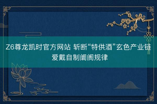Z6尊龙凯时官方网站 斩断“特供酒”玄色产业链 爱戴自制阛阓规律