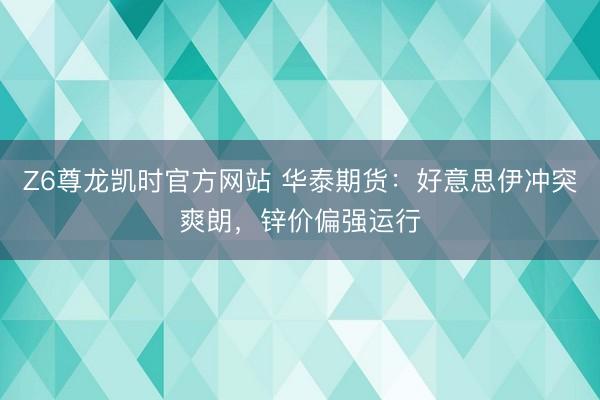 Z6尊龙凯时官方网站 华泰期货:好意思伊冲突爽朗,锌价偏强运行