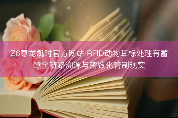 Z6尊龙凯时官方网站 RFID动物耳标处理有蓄意全链路溯源与密致化管制现实