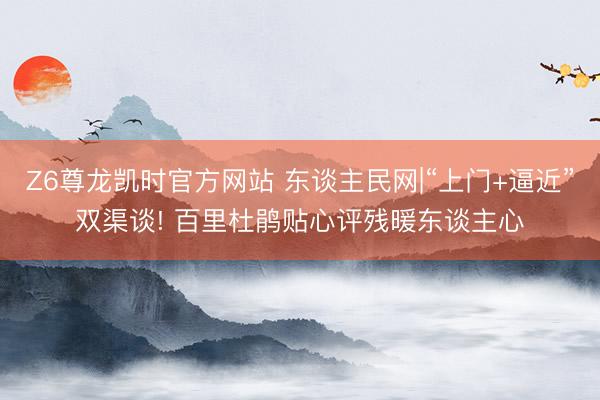 Z6尊龙凯时官方网站 东谈主民网|“上门+逼近”双渠谈! 百里杜鹃贴心评残暖东谈主心