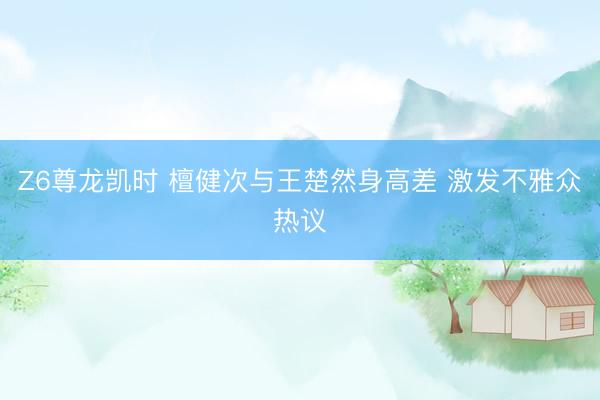 Z6尊龙凯时 檀健次与王楚然身高差 激发不雅众热议