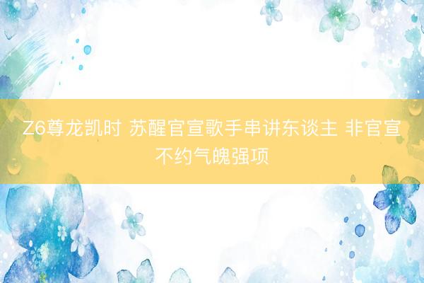 Z6尊龙凯时 苏醒官宣歌手串讲东谈主 非官宣不约气魄强项