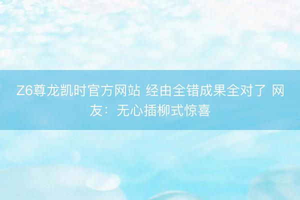 Z6尊龙凯时官方网站 经由全错成果全对了 网友：无心插柳式惊喜