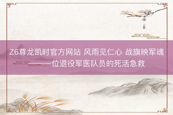 Z6尊龙凯时官方网站 风雨见仁心 战旗映军魂——一位退役军医队员的死活急救