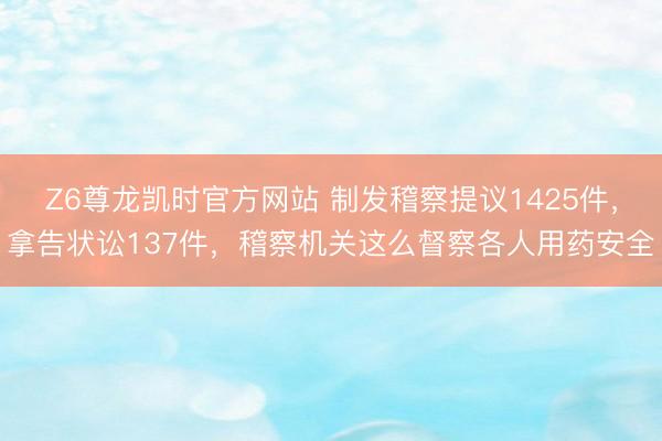 Z6尊龙凯时官方网站 制发稽察提议1425件，拿告状讼137件，稽察机关这么督察各人用药安全