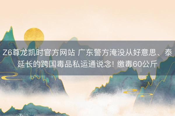 Z6尊龙凯时官方网站 广东警方淹没从好意思、泰延长的跨国毒品私运通说念! 缴毒60公斤