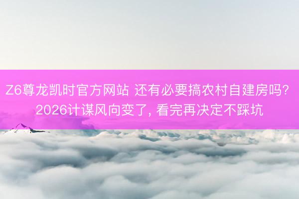 Z6尊龙凯时官方网站 还有必要搞农村自建房吗? 2026计谋风向变了， 看完再决定不踩坑