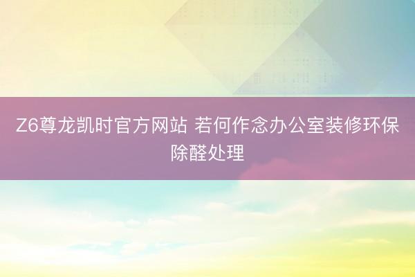 Z6尊龙凯时官方网站 若何作念办公室装修环保除醛处理