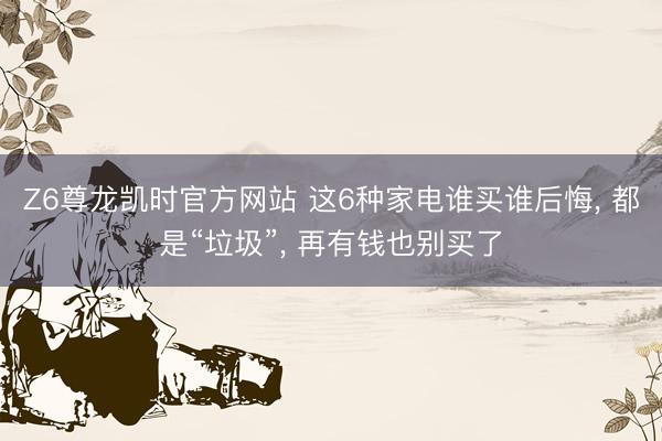 Z6尊龙凯时官方网站 这6种家电谁买谁后悔， 都是“垃圾”， 再有钱也别买了