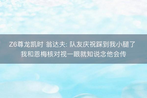 Z6尊龙凯时 翁达夫: 队友庆祝踩到我小腿了 我和恩梅核对视一眼就知说念他会传