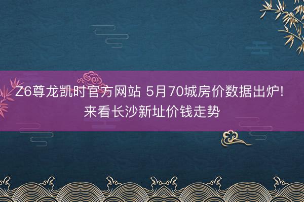 Z6尊龙凯时官方网站 5月70城房价数据出炉! 来看长沙新址价钱走势